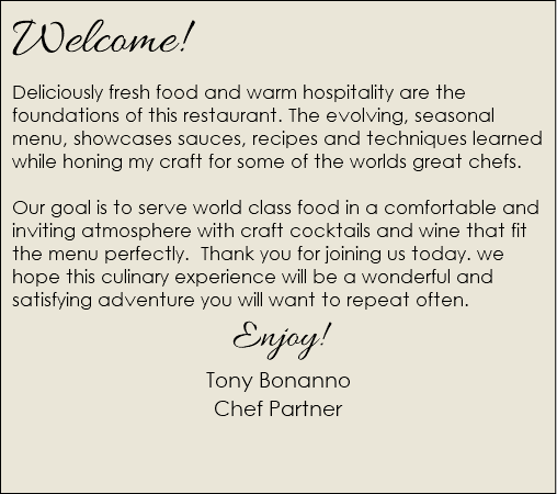 Welcome! Deliciously fresh food and warm hospitality are the foundations of this restaurant. The evolving, seasonal menu, showcases sauces, recipes and techniques learned while honing my craft for some of the worlds great chefs. Our goal is to serve world class food in a comfortable and inviting atmosphere with craft cocktails and wine that fit the menu perfectly. Thank you for joining us today. we hope this culinary experience will be a wonderful and satisfying adventure you will want to repeat often. Enjoy! Tony Bonanno Chef Partner  